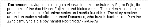 Text Box: Doraemon is a Japanese manga series written and illustrated by Fujiko Fujio, the pen name of the duo Hiroshi Fujimoto and Motoo Abiko.  The series has also been adapted into a successful anime series and media franchise.  The story revolves around an earless robotic cat named Doraemon, who travels back in time from the 22nd century to aid a boy named Nobit Nobi. - wikipedia