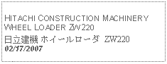 Text Box:            HITACHI CONSTRUCTION MACHINERY WHEEL LOADER ZW220日立建機 ホイールローダ ZW22002/17/2007