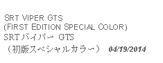 Text Box:            SRT VIPER GTS(FIRST EDITION SPECIAL COLOR)SRT バイパー GTS （初版スペシャルカラー） 04/19/2014