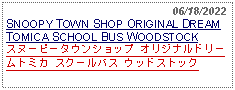 Text Box:                                                   06/18/2022SNOOPY TOWN SHOP ORIGINAL DREAM TOMICA SCHOOL BUS WOODSTOCKスヌーピータウンショップ オリジナルドリームトミカ スクールバス ウッドストック 