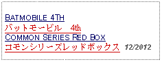 Text Box: BATMOBILE 4THバットモービル　4thCOMMON SERIES RED BOXコモンシリーズレッドボックス  12/2012