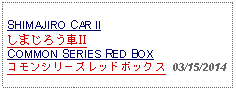 Text Box: SHIMAJIRO CAR IIしまじろう車IICOMMON SERIES RED BOXコモンシリーズレッドボックス  03/15/2014