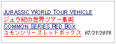 Text Box: JURASSIC WORLD TOUR VEHICLEジュラ紀の世界ツアー車両COMMON SERIES RED BOXコモンシリーズレッドボックス  07/21/2018