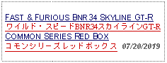 Text Box: FAST & FURIOUS BNR34 SKYLINE GT-R ワイルド・スピードBNR34スカイラインGT-RCOMMON SERIES RED BOXコモンシリーズレッドボックス  07/20/2019