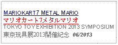 Text Box: MARIOKART7 METAL MARIOマリオカート7メタルマリオTOKYO TOY EXHIBITION 2013 SYMPOSIUM東京玩具展2013開催紀念  06/2013