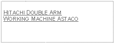 Text Box: HITACHI DOUBLE ARM WORKING MACHINE ASTACO