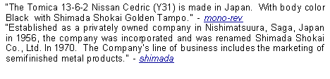 Text Box: The Tomica 13-6-2 Nissan Cedric (Y31) is made in Japan.  With body color Black  with Shimada Shokai Golden Tampo.  - mono-revEstablished as a privately owned company in Nishimatsuura, Saga, Japan in 1956, the company was incorporated and was renamed Shimada Shokai Co., Ltd. In 1970.  The Companys line of business includes the marketing of semifinished metal products.  - shimada