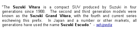 Text Box: The Suzuki Vitara is a compact SUV produced by Suzuki in four generations since 1988.  The second and third generation models were known as the Suzuki Grand Vitara, with the fourth and current series eschewing this prefix.  In Japan and a number or other markets, all generations have used the name Suzuki Escudo.  - wikipedia