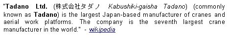 Text Box: Tadano Ltd. (株式会社タダノ Kabushiki-gaisha Tadano) (commonly known as Tadano) is the largest Japan-based manufacturer of cranes and aerial work platforms. The company is the seventh largest crane manufacturer in the world.  - wikipedia