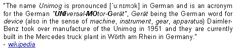 Text Box: The name Unimog is pronounced [ˈuːnɪmɔk] in German and is an acronym for the German "UNIversal-MOtor-Gert", Gert being the German word for device (also in the sense of machine, instrument, gear, apparatus) Daimler-Benz took over manufacture of the Unimog in 1951 and they are currently built in the Mercedes truck plant in Wrth am Rhein in Germany.  - wikipedia