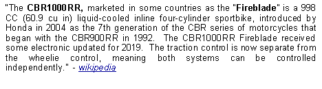 Text Box: The CBR1000RR, marketed in some countries as the Fireblade is a 998 CC (60.9 cu in) liquid-cooled inline four-cylinder sportbike, introduced by Honda in 2004 as the 7th generation of the CBR series of motorcycles that began with the CBR900RR in 1992.  The CBR1000RR Fireblade received some electronic updated for 2019.  The traction control is now separate from the wheelie control, meaning both systems can be controlled independently.  - wikipedia