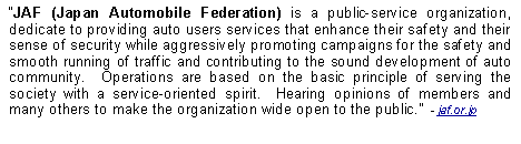 Text Box: JAF (Japan Automobile Federation) is a public-service organization, dedicate to providing auto users services that enhance their safety and their sense of security while aggressively promoting campaigns for the safety and smooth running of traffic and contributing to the sound development of auto community.  Operations are based on the basic principle of serving the society with a service-oriented spirit.  Hearing opinions of members and many others to make the organization wide open to the public.  - jaf.or.jp