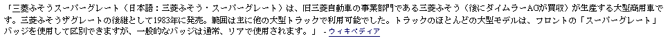 Text Box: 「三菱ふそうスーパーグレート（日本語：三菱ふそう・スーパーグレート）は、旧三菱自動車の事業部門である三菱ふそう（後にダイムラーAGが買収）が生産する大型商用車です。三菱ふそうザグレートの後継として1983年に発売。範囲は主に他の大型トラックで利用可能でした。トラックのほとんどの大型モデルは、フロントの「スーパーグレート」バッジを使用して区別できますが、一般的なバッジは通常、リアで使用されます。」 - ウィキペディア