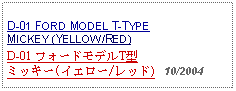 Text Box: D-01 FORD MODEL T-TYPEMICKEY (YELLOW/RED)D-01 フォードモデルT型ミッキー(イエロー/レッド)   10/2004