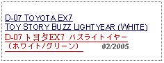 Text Box: D-07 TOYOTA EX7 TOY STORY BUZZ LIGHTYEAR (WHITE)D-07 トヨタEX7  バズライトイヤー（ホワイト/グリーン）     02/2005