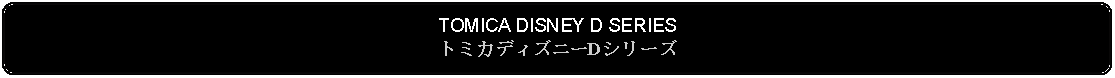 Flowchart: Alternate Process: TOMICA DISNEY D SERIESトミカディズニーDシリーズ