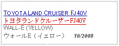 Text Box: TOYOTA LAND CRUISER FJ40V トヨタランドクルーザーFJ40VWALL-E (YELLOW) ウォールE（イエロー）  10/2008