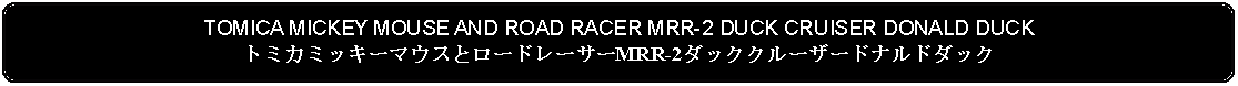 Flowchart: Alternate Process: TOMICA MICKEY MOUSE AND ROAD RACER MRR-2 DUCK CRUISER DONALD DUCKトミカミッキーマウスとロードレーサーMRR-2ダッククルーザードナルドダック