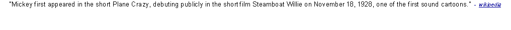 Text Box: Mickey first appeared in the short Plane Crazy, debuting publicly in the short film Steamboat Willie on November 18, 1928, one of the first sound cartoons.  -  wikipedia