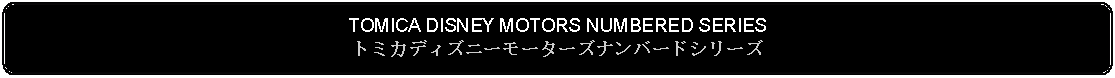 Flowchart: Alternate Process: TOMICA DISNEY MOTORS NUMBERED SERIESトミカディズニーモーターズナンバードシリーズ