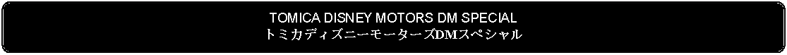 Flowchart: Alternate Process: TOMICA DISNEY MOTORS DM SPECIALトミカディズニーモーターズDMスペシャル