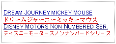 Text Box: DREAM JOURNEY MICKEY MOUSEドリームジャーニーミッキーマウスDISNEY MOTORS NON NUMBERED SER.ディズニーモーターズノンナンバードシリーズ