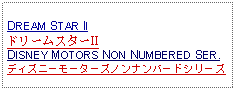 Text Box: DREAM STAR IIドリームスターIIDISNEY MOTORS NON NUMBERED SER.ディズニーモーターズノンナンバードシリーズ