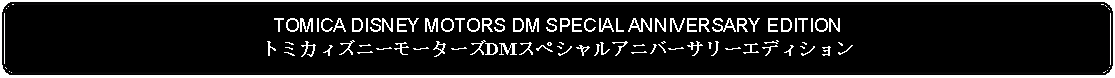 Flowchart: Alternate Process: TOMICA DISNEY MOTORS DM SPECIAL ANNIVERSARY EDITIONトミカィズニーモーターズDMスペシャルアニバーサリーエディション