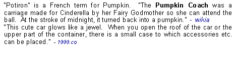 Text Box: Potiron is a French term for Pumpkin.  The Pumpkin Coach was a carriage made for Cinderella by her Fairy Godmother so she can attend the ball.  At the stroke of midnight, it turned back into a pumpkin.  - wikiaThis cute car glows like a jewel.  When you open the roof of the car or the upper part of the container, there is a small case to which accessories etc.  can be placed.  - 1999.co