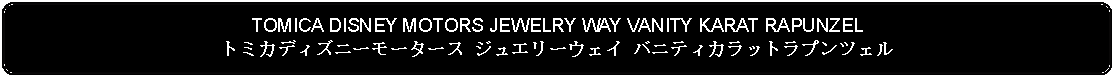 Flowchart: Alternate Process: TOMICA DISNEY MOTORS JEWELRY WAY VANITY KARAT RAPUNZELトミカディズニーモータース ジュエリーウェイ バニティカラットラプンツェル