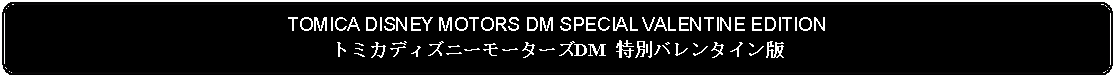 Flowchart: Alternate Process: TOMICA DISNEY MOTORS DM SPECIAL VALENTINE EDITIONトミカディズニーモーターズDM 特別バレンタイン版