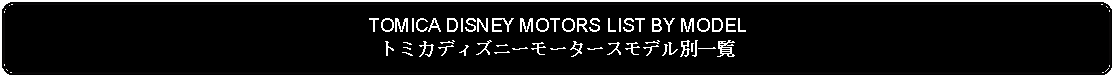 Flowchart: Alternate Process: TOMICA DISNEY MOTORS LIST BY MODELトミカディズニーモータースモデル別一覧