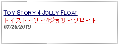 Text Box: TOY STORY 4 JOLLY FLOATトイストーリー4ジョリーフロート07/26/2019