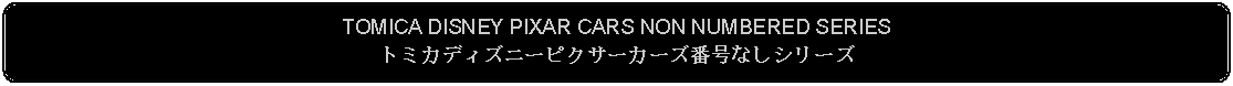 Flowchart: Alternate Process: TOMICA DISNEY PIXAR CARS NON NUMBERED SERIESトミカディズニーピクサーカーズ番号なしシリーズ