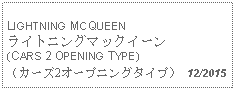 Text Box: LIGHTNING MCQUEENライトニングマックイーン(CARS 2 OPENING TYPE)（カーズ2オープニングタイプ） 12/2015