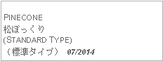 Text Box: PINECONE松ぼっくり(STANDARD TYPE)（標準タイプ） 07/2014