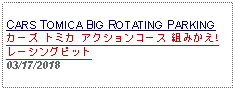 Text Box: CARS TOMICA BIG ROTATING PARKING カーズ トミカ アクションコース 組みかえ!レーシングピット 03/17/2018