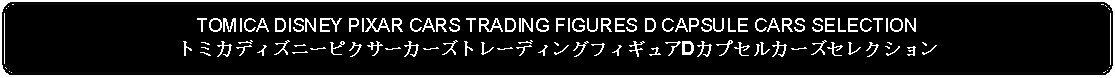 Flowchart: Alternate Process: TOMICA DISNEY PIXAR CARS TRADING FIGURES D CAPSULE CARS SELECTIONトミカディズニーピクサーカーズトレーディングフィギュアDカプセルカーズセレクション