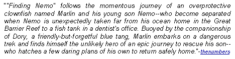 Text Box: "Finding Nemo" follows the momentous journey of an overprotective clownfish named Marlin and his young son Nemo--who become separated when Nemo is unexpectedly taken far from his ocean home in the Great Barrier Reef to a fish tank in a dentist's office. Buoyed by the companionship of Dory, a friendly-but-forgetful blue tang, Marlin embarks on a dangerous trek and finds himself the unlikely hero of an epic journey to rescue his son--who hatches a few daring plans of his own to return safely home.-thenumbers