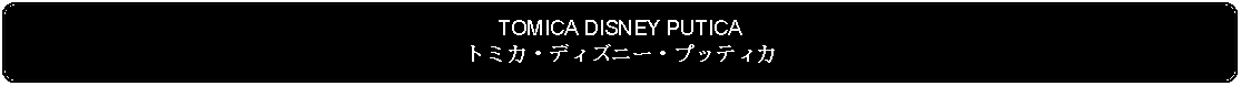 Flowchart: Alternate Process: TOMICA DISNEY PUTICAトミカ・ディズニー・プッティカ