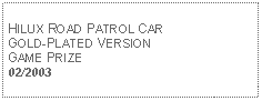 Text Box: HILUX ROAD PATROL CAR GOLD-PLATED VERSIONGAME PRIZE02/2003