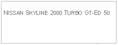 Text Box: NISSAN SKYLINE 2000 TURBO GT-ED 50 