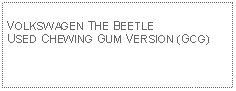 Text Box: VOLKSWAGEN THE BEETLE USED CHEWING GUM VERSION (GCG)