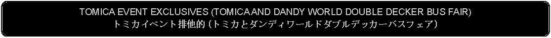Flowchart: Alternate Process: TOMICA EVENT EXCLUSIVES (TOMICA AND DANDY WORLD DOUBLE DECKER BUS FAIR)トミカイベント排他的 (トミカとダンディワールドダブルデッカーバスフェア)