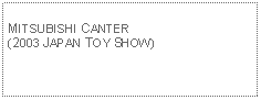 Text Box: MITSUBISHI CANTER(2003 JAPAN TOY SHOW) 