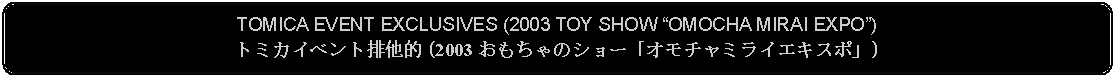 Flowchart: Alternate Process: TOMICA EVENT EXCLUSIVES (2003 TOY SHOW OMOCHA MIRAI EXPO)トミカイベント排他的 (2003 おもちゃのショー「オモチャミライエキスポ」)