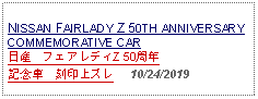 Text Box: NISSAN FAIRLADY Z 50TH ANNIVERSARYCOMMEMORATIVE CAR日産　フェアレディZ 50周年記念車　刻印上ズレ   10/24/2019