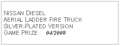 Text Box: NISSAN DIESEL AERIAL LADDER FIRE TRUCK  SILVER-PLATED VERSIONGAME PRIZE     04/2008