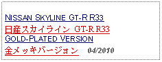 Text Box: NISSAN SKYLINE GT-R R33日産スカイライン GT-R R33GOLD-PLATED VERSION金メッキバージョン    04/2010