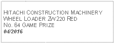 Text Box: HITACHI CONSTRUCTION MACHINERYWHEEL LOADER ZW220 REDNo. 64 GAME PRIZE04/2016